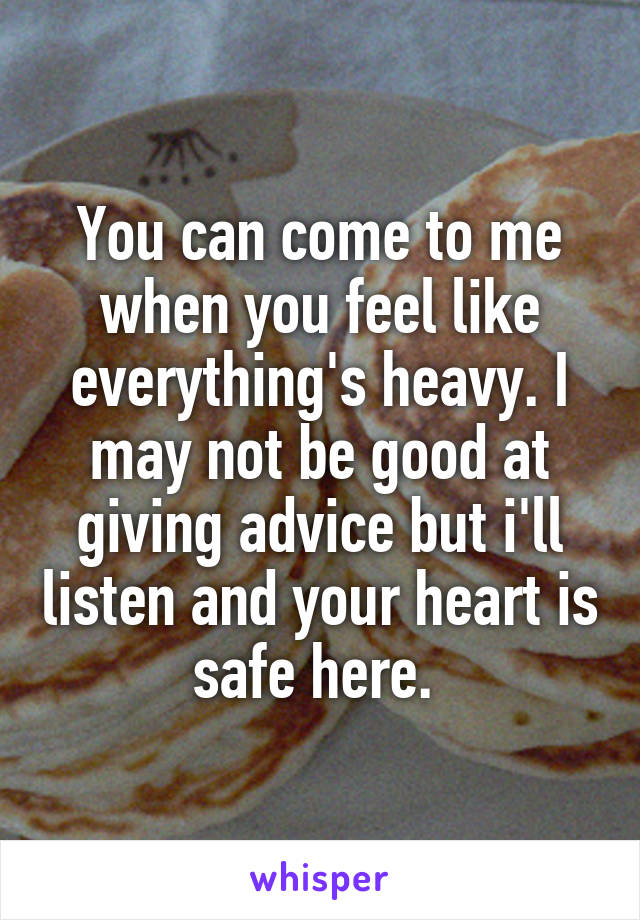 You can come to me when you feel like everything's heavy. I may not be good at giving advice but i'll listen and your heart is safe here. 