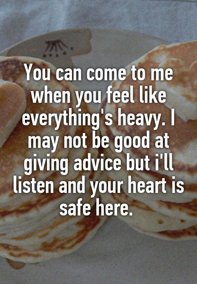 You can come to me when you feel like everything's heavy. I may not be good at giving advice but i'll listen and your heart is safe here. 