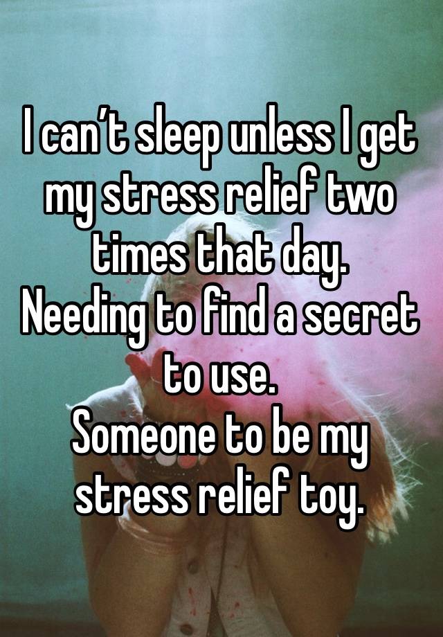 I can’t sleep unless I get my stress relief two times that day.
Needing to find a secret to use.
Someone to be my stress relief toy.