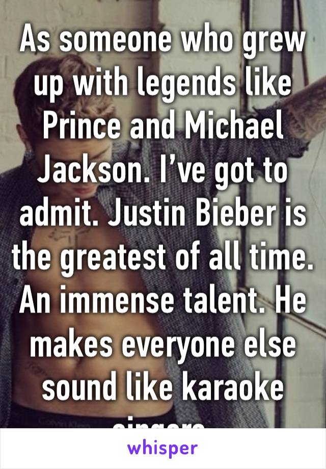 As someone who grew up with legends like Prince and Michael Jackson. I’ve got to admit. Justin Bieber is the greatest of all time. An immense talent. He makes everyone else sound like karaoke singers.