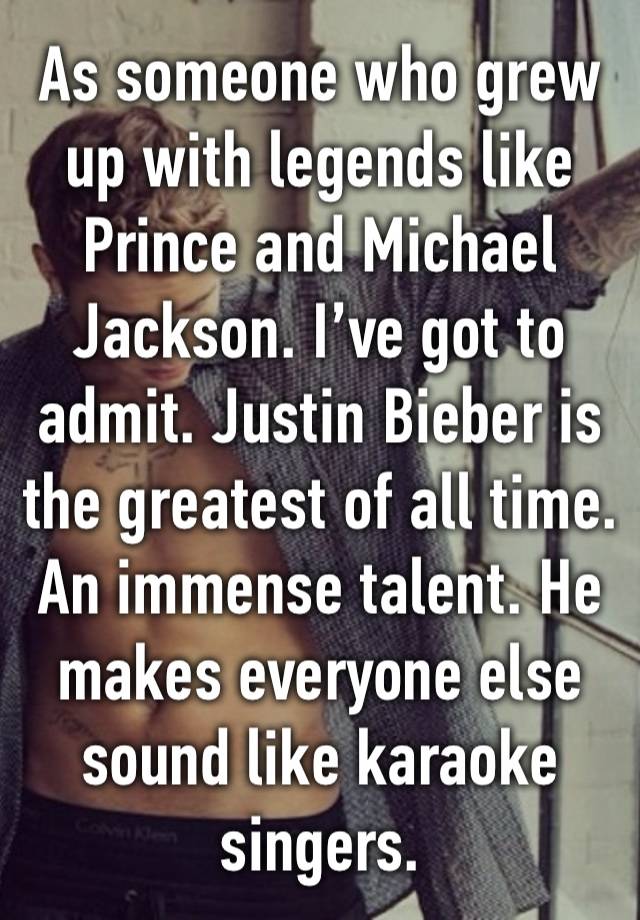 As someone who grew up with legends like Prince and Michael Jackson. I’ve got to admit. Justin Bieber is the greatest of all time. An immense talent. He makes everyone else sound like karaoke singers.