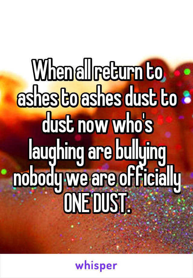 When all return to ashes to ashes dust to dust now who's laughing are bullying nobody we are officially ONE DUST.