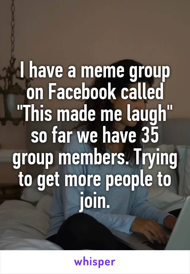 I have a meme group on Facebook called "This made me laugh" so far we have 35 group members. Trying to get more people to join.