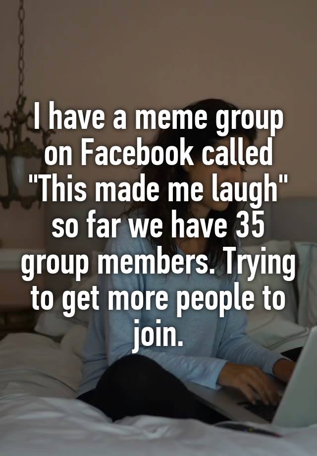 I have a meme group on Facebook called "This made me laugh" so far we have 35 group members. Trying to get more people to join.