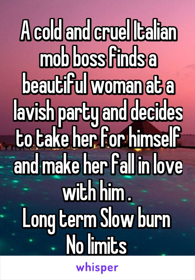 A cold and cruel Italian mob boss finds a beautiful woman at a lavish party and decides to take her for himself and make her fall in love with him . 
Long term Slow burn 
No limits 