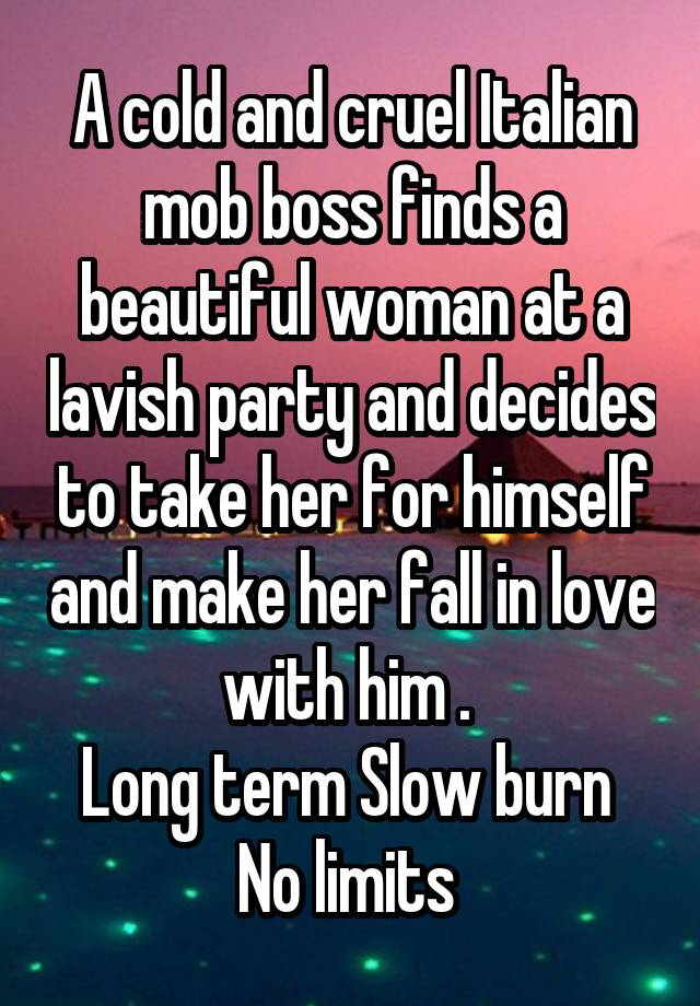 A cold and cruel Italian mob boss finds a beautiful woman at a lavish party and decides to take her for himself and make her fall in love with him . 
Long term Slow burn 
No limits 