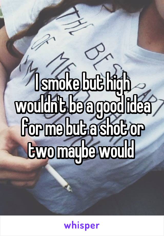 I smoke but high wouldn't be a good idea for me but a shot or two maybe would 