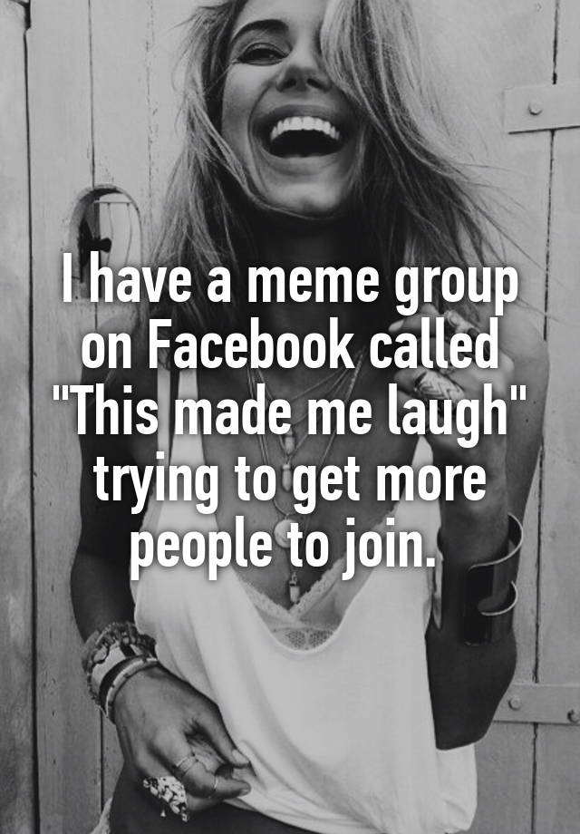 I have a meme group on Facebook called "This made me laugh" trying to get more people to join. 