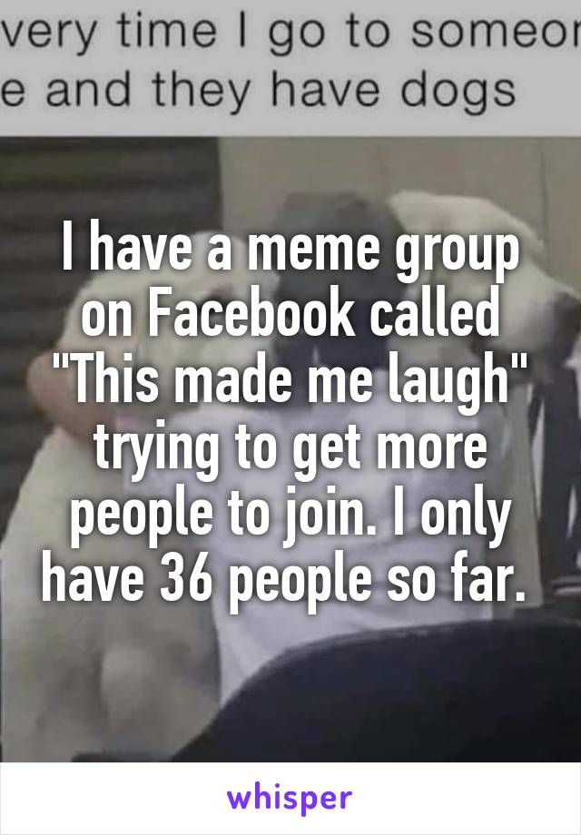 I have a meme group on Facebook called "This made me laugh" trying to get more people to join. I only have 36 people so far. 