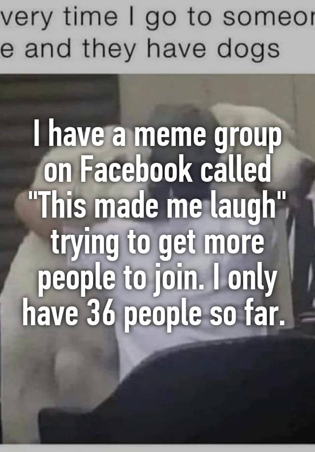 I have a meme group on Facebook called "This made me laugh" trying to get more people to join. I only have 36 people so far. 