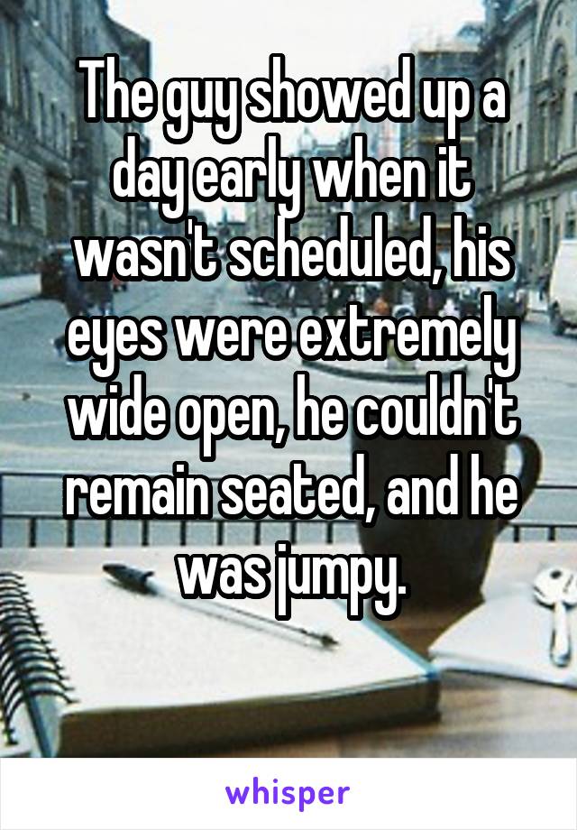 The guy showed up a day early when it wasn't scheduled, his eyes were extremely wide open, he couldn't remain seated, and he was jumpy.

