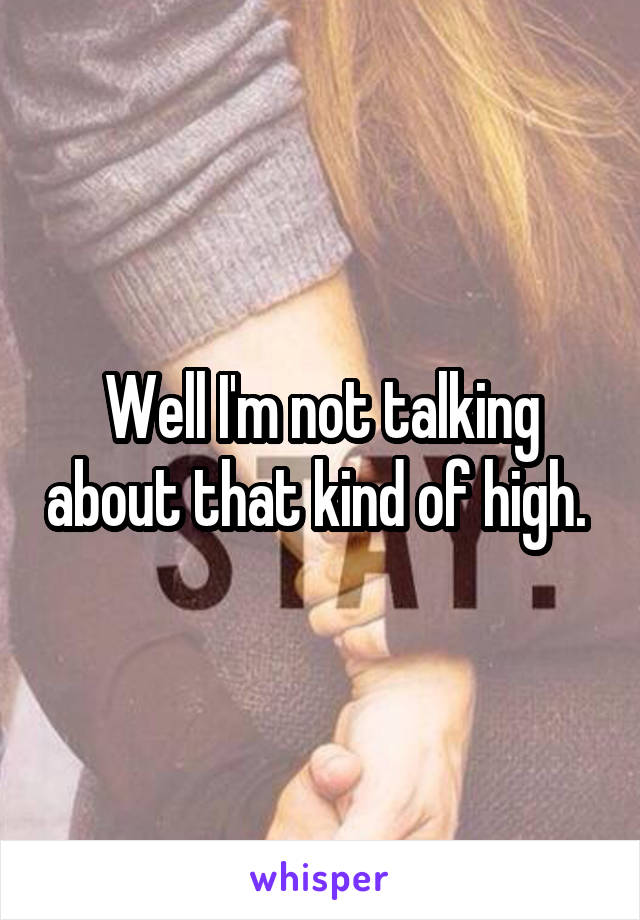 Well I'm not talking about that kind of high. 