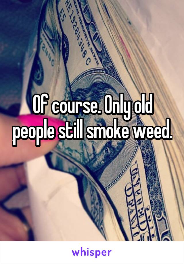 Of course. Only old people still smoke weed. 