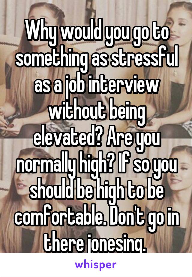 Why would you go to something as stressful as a job interview without being elevated? Are you normally high? If so you should be high to be comfortable. Don't go in there jonesing. 