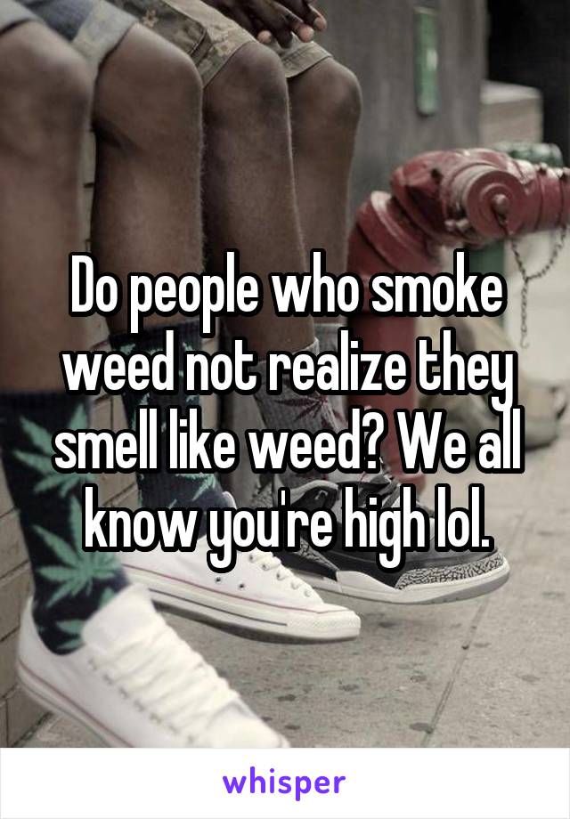 Do people who smoke weed not realize they smell like weed? We all know you're high lol.