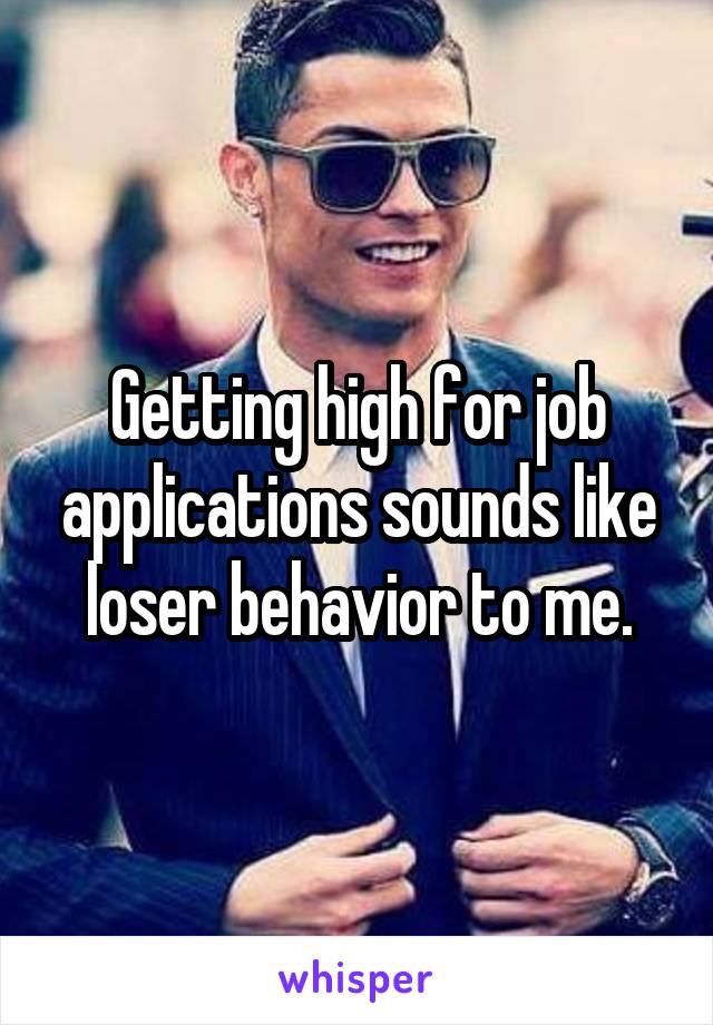 Getting high for job applications sounds like loser behavior to me.