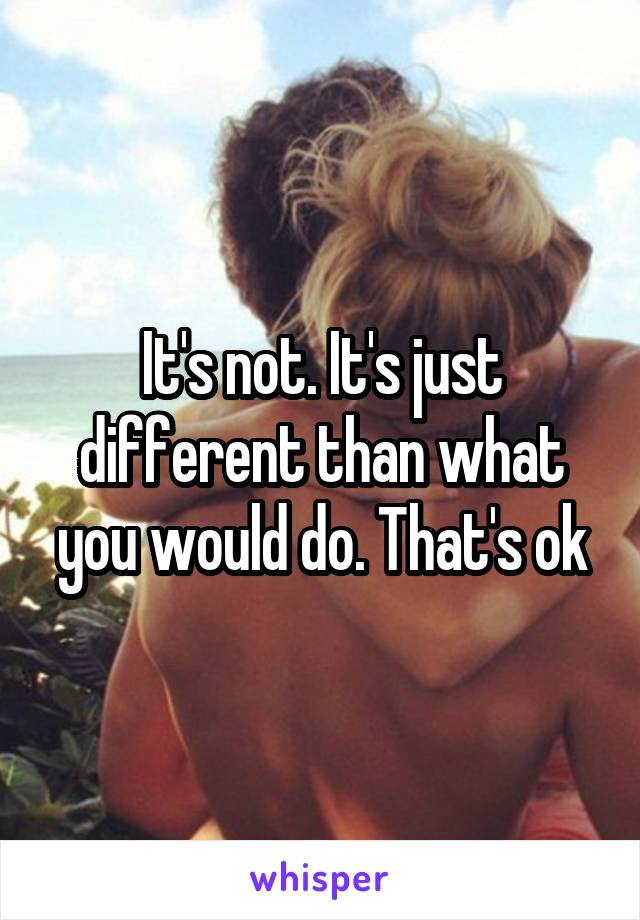 It's not. It's just different than what you would do. That's ok