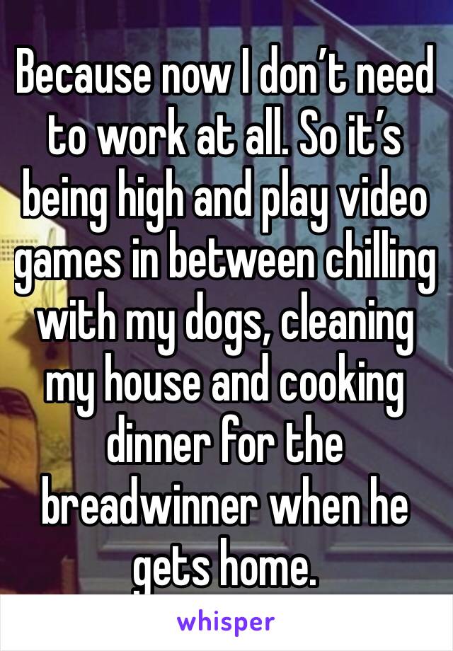 Because now I don’t need to work at all. So it’s being high and play video games in between chilling with my dogs, cleaning my house and cooking dinner for the breadwinner when he gets home. 