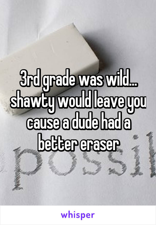 3rd grade was wild... shawty would leave you cause a dude had a better eraser