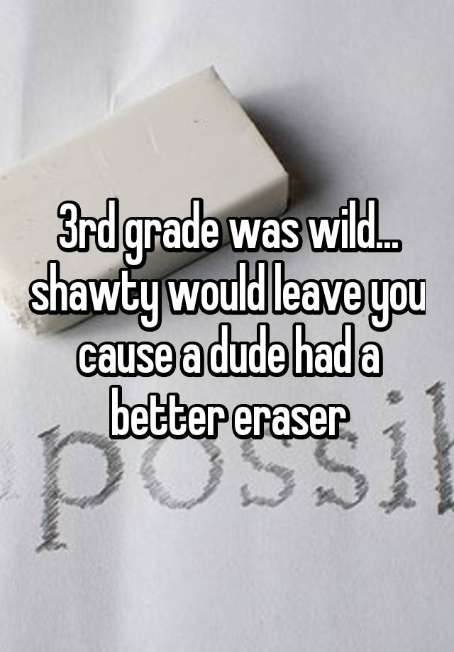 3rd grade was wild... shawty would leave you cause a dude had a better eraser