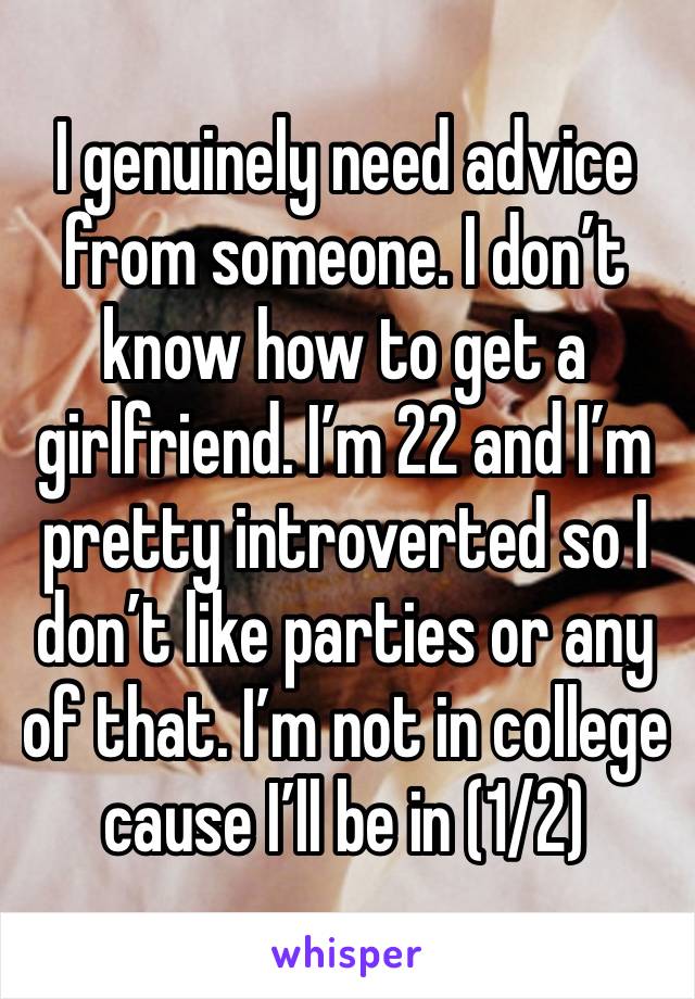 I genuinely need advice from someone. I don’t know how to get a girlfriend. I’m 22 and I’m pretty introverted so I don’t like parties or any of that. I’m not in college cause I’ll be in (1/2)