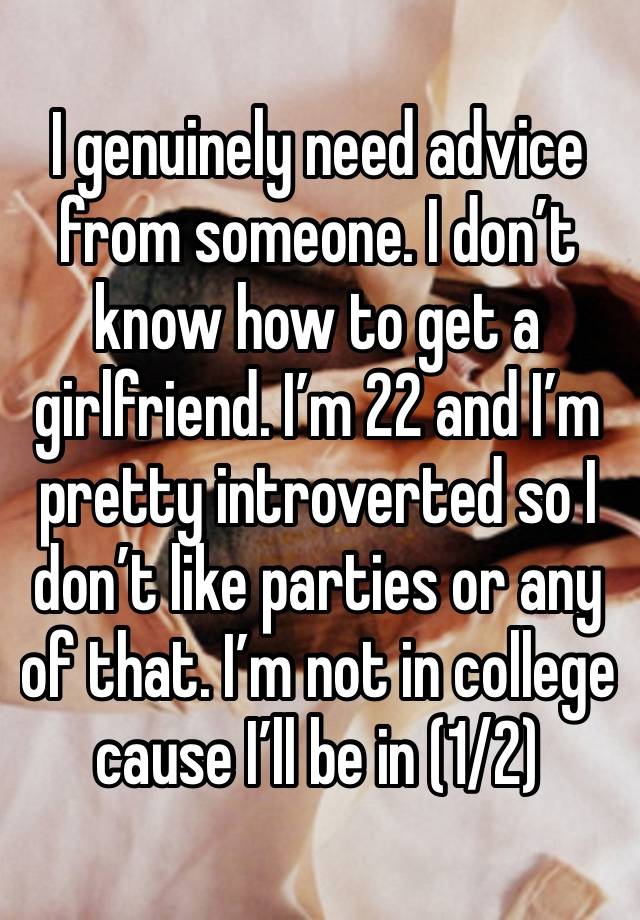 I genuinely need advice from someone. I don’t know how to get a girlfriend. I’m 22 and I’m pretty introverted so I don’t like parties or any of that. I’m not in college cause I’ll be in (1/2)