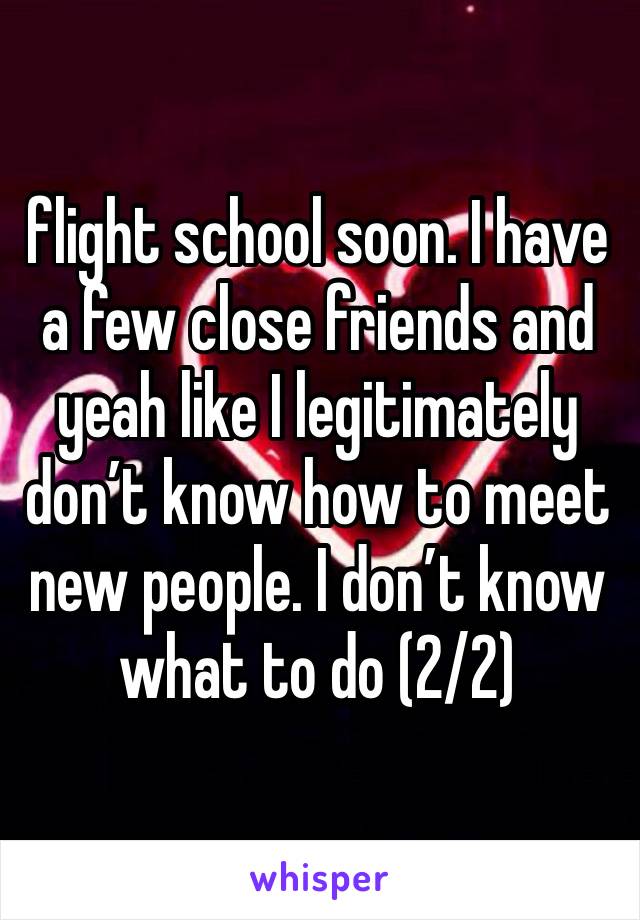 flight school soon. I have a few close friends and yeah like I legitimately don’t know how to meet new people. I don’t know what to do (2/2)