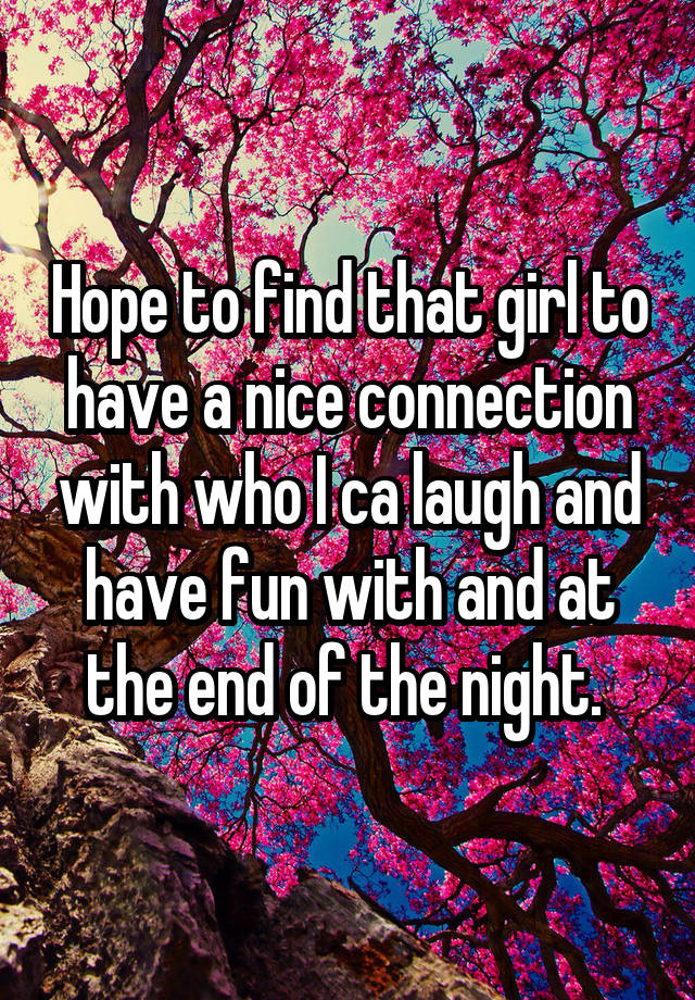 Hope to find that girl to have a nice connection with who I ca laugh and have fun with and at the end of the night. 