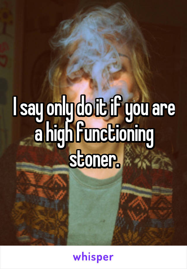 I say only do it if you are a high functioning stoner.