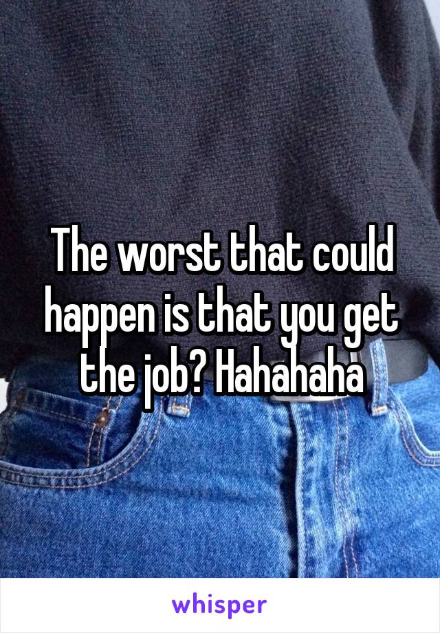 The worst that could happen is that you get the job? Hahahaha