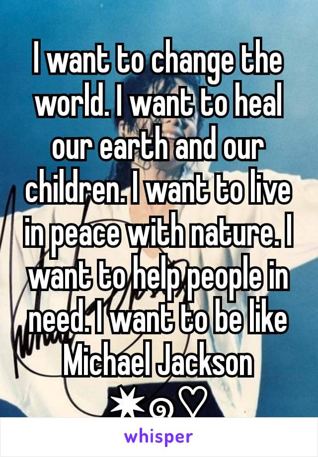 I want to change the world. I want to heal our earth and our children. I want to live in peace with nature. I want to help people in need. I want to be like Michael Jackson ✷๑♡