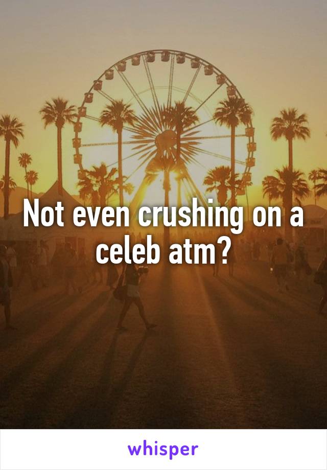 Not even crushing on a celeb atm?