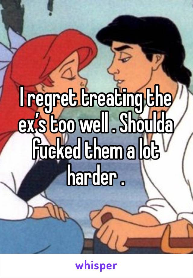 I regret treating the ex’s too well . Shoulda fucked them a lot harder . 