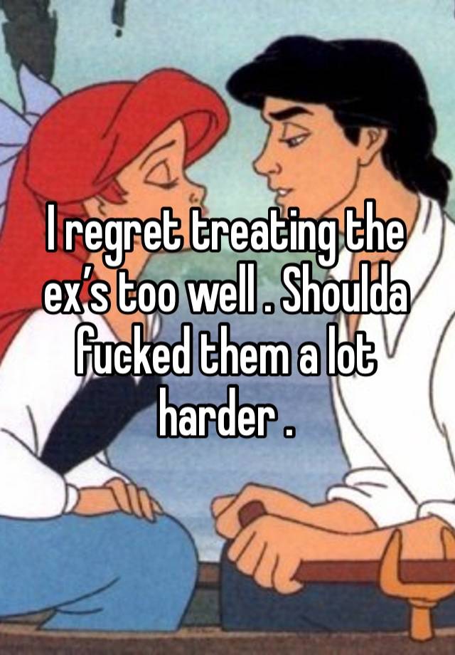 I regret treating the ex’s too well . Shoulda fucked them a lot harder . 