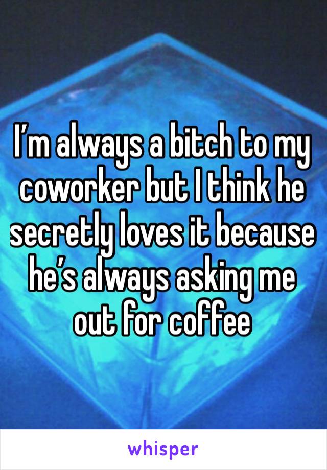 I’m always a bitch to my coworker but I think he secretly loves it because he’s always asking me out for coffee 