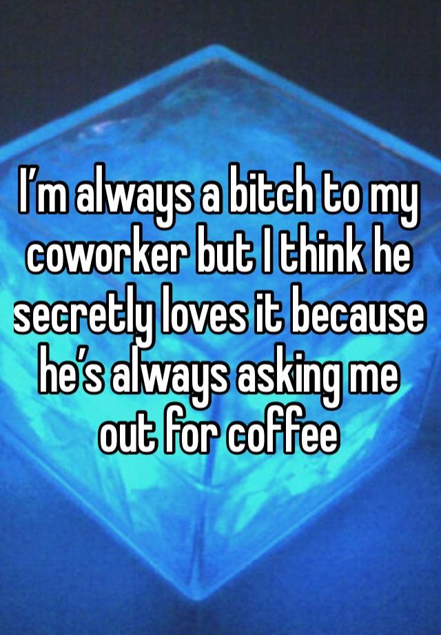 I’m always a bitch to my coworker but I think he secretly loves it because he’s always asking me out for coffee 