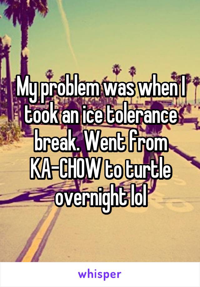 My problem was when I took an ice tolerance break. Went from KA-CHOW to turtle overnight lol