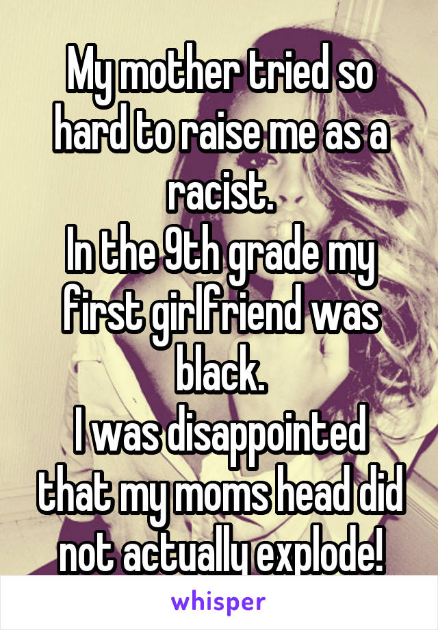 My mother tried so hard to raise me as a racist.
In the 9th grade my first girlfriend was black.
I was disappointed that my moms head did not actually explode!