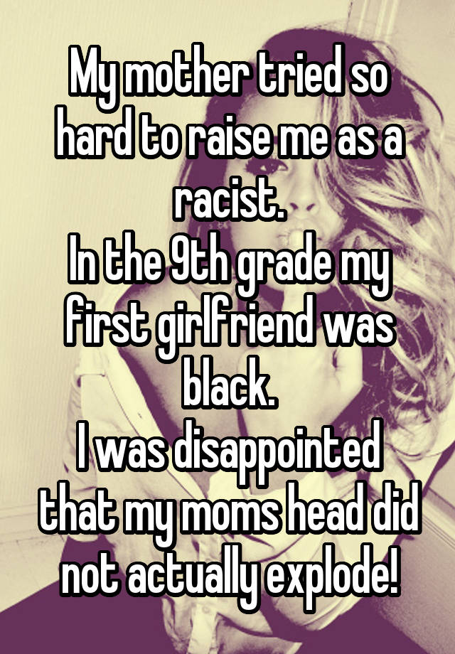 My mother tried so hard to raise me as a racist.
In the 9th grade my first girlfriend was black.
I was disappointed that my moms head did not actually explode!