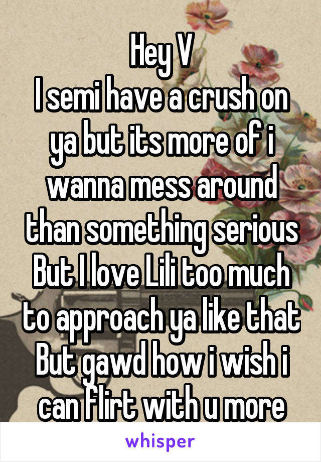 Hey V
I semi have a crush on ya but its more of i wanna mess around than something serious
But I love Lili too much to approach ya like that
But gawd how i wish i can flirt with u more