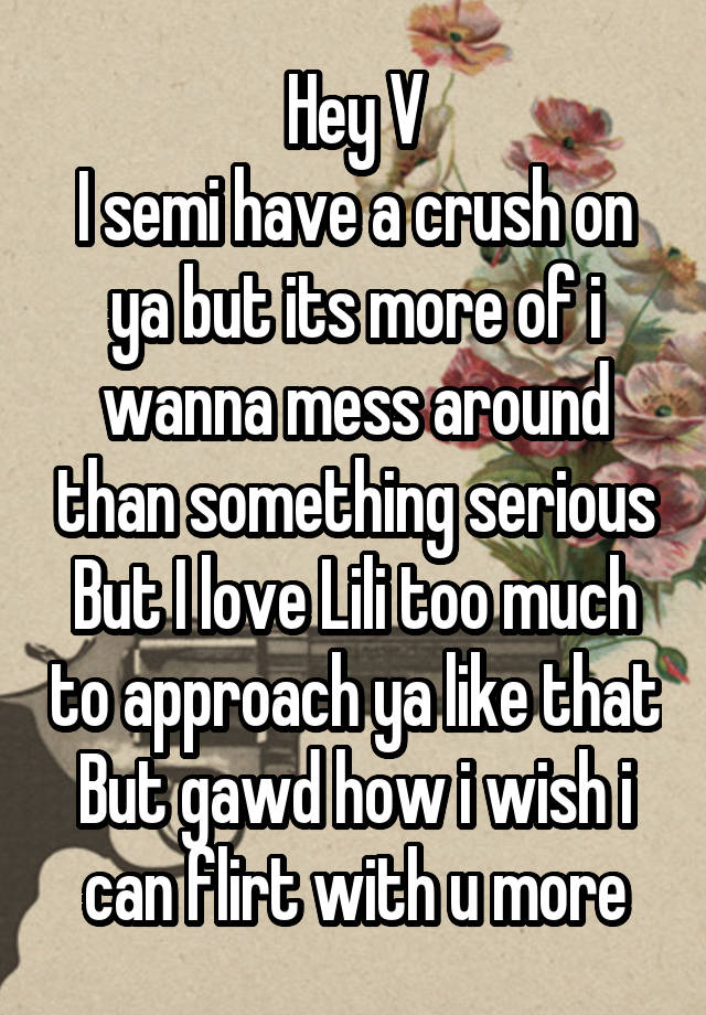 Hey V
I semi have a crush on ya but its more of i wanna mess around than something serious
But I love Lili too much to approach ya like that
But gawd how i wish i can flirt with u more