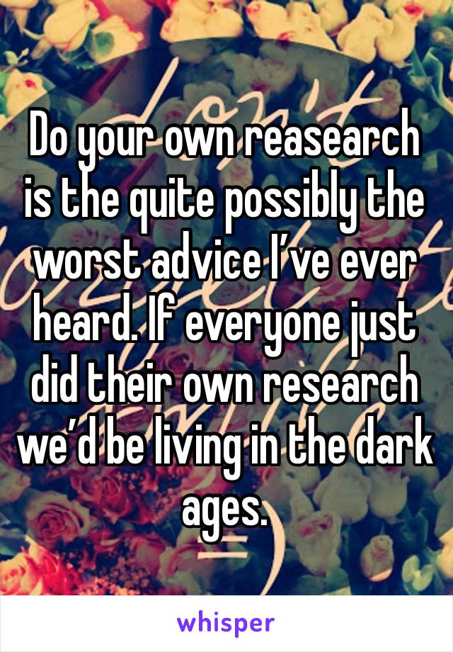 Do your own reasearch is the quite possibly the worst advice I’ve ever heard. If everyone just did their own research we’d be living in the dark ages.