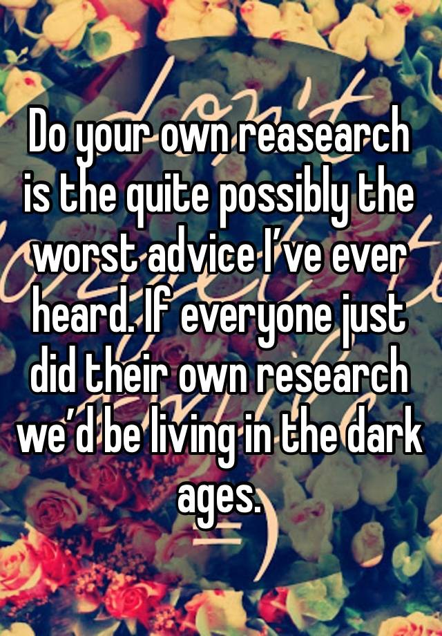 Do your own reasearch is the quite possibly the worst advice I’ve ever heard. If everyone just did their own research we’d be living in the dark ages.