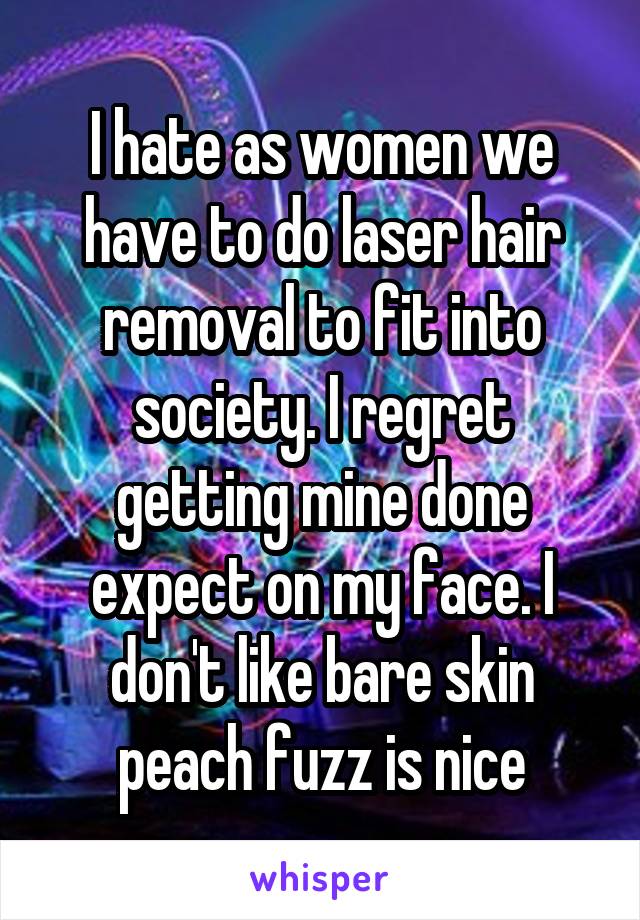 I hate as women we have to do laser hair removal to fit into society. I regret getting mine done expect on my face. I don't like bare skin peach fuzz is nice