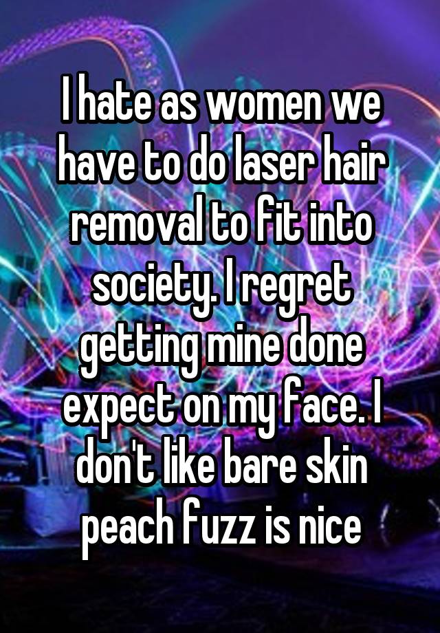 I hate as women we have to do laser hair removal to fit into society. I regret getting mine done expect on my face. I don't like bare skin peach fuzz is nice