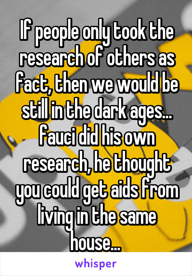 If people only took the research of others as fact, then we would be still in the dark ages... fauci did his own research, he thought you could get aids from living in the same house... 