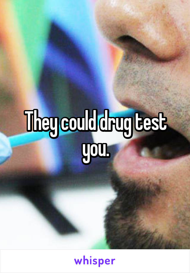 They could drug test you.