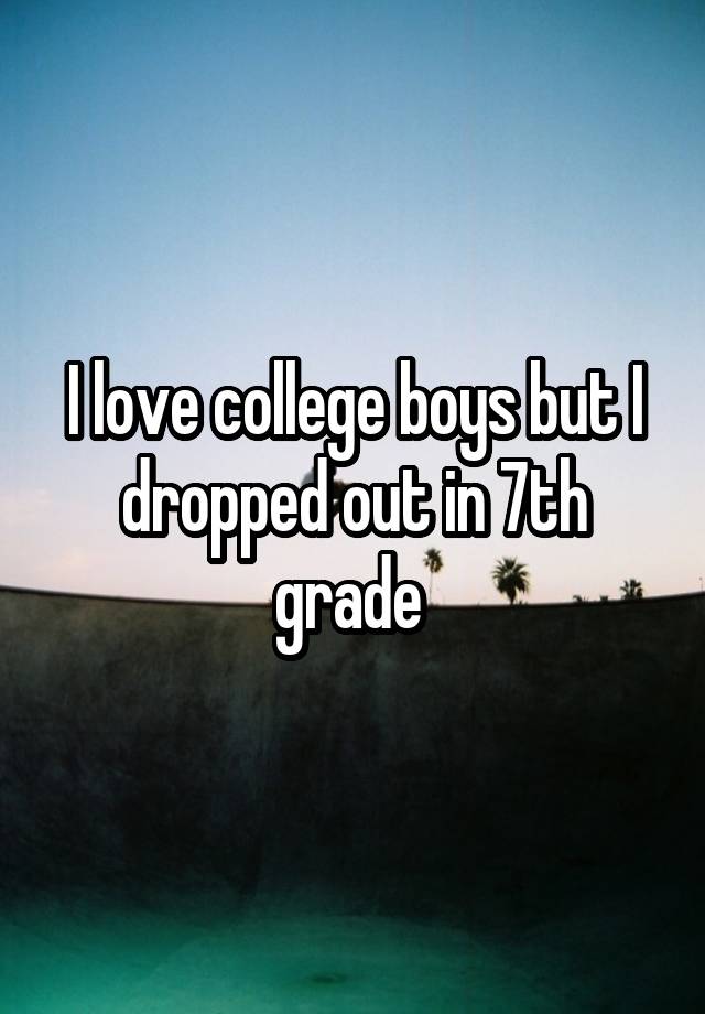 I love college boys but I dropped out in 7th grade 