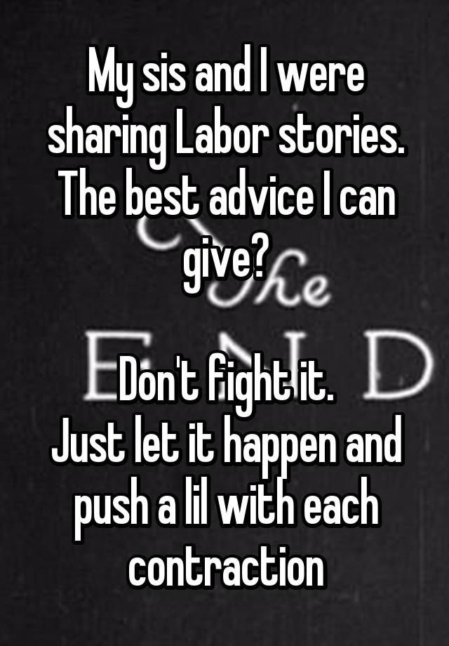 My sis and I were sharing Labor stories.
The best advice I can give?

Don't fight it.
Just let it happen and push a lil with each contraction