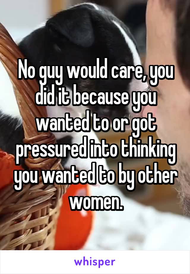 No guy would care, you did it because you wanted to or got pressured into thinking you wanted to by other women.